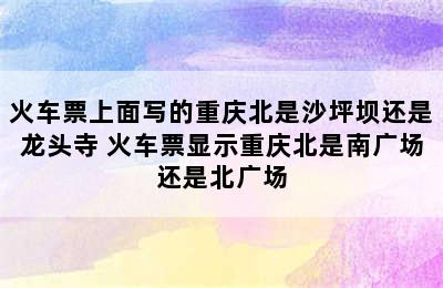 火车票上面写的重庆北是沙坪坝还是龙头寺 火车票显示重庆北是南广场还是北广场